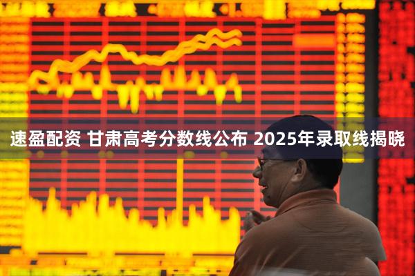 速盈配资 甘肃高考分数线公布 2025年录取线揭晓