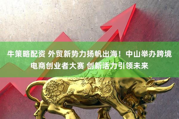 牛策略配资 外贸新势力扬帆出海！中山举办跨境电商创业者大赛 创新活力引领未来