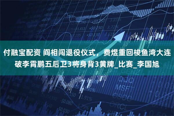 付融宝配资 阎相闯退役仪式，费煜重回梭鱼湾大连破李霄鹏五后卫3将身背3黄牌_比赛_李国旭