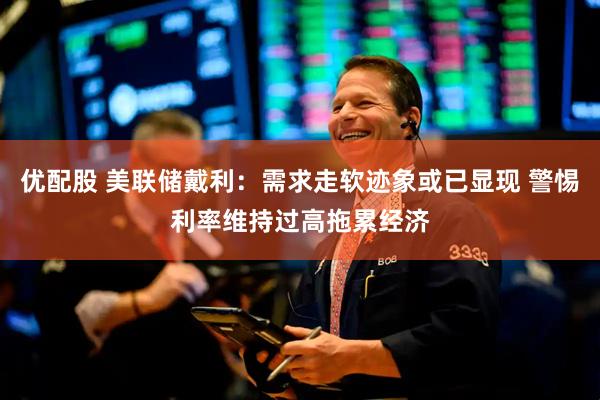 优配股 美联储戴利：需求走软迹象或已显现 警惕利率维持过高拖累经济