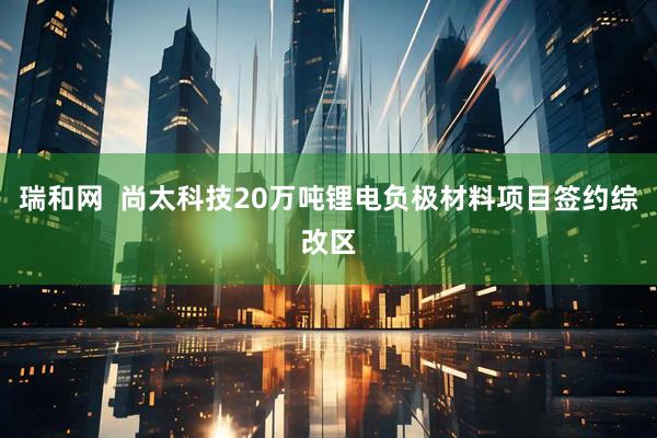 瑞和网  尚太科技20万吨锂电负极材料项目签约综改区