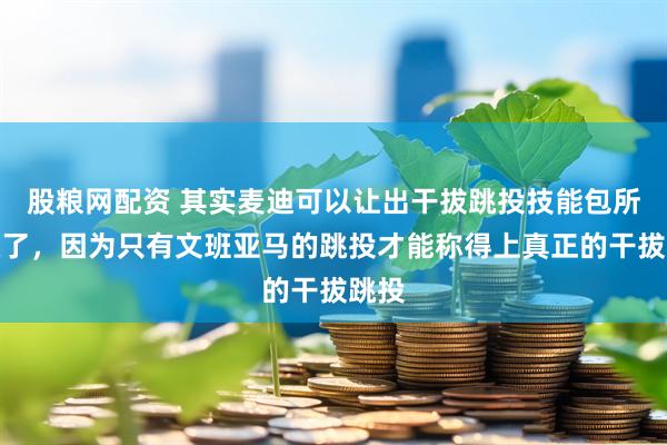 股粮网配资 其实麦迪可以让出干拔跳投技能包所有权了，因为只有文班亚马的跳投才能称得上真正的干拔跳投