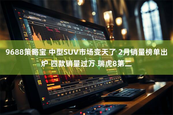 9688策略宝 中型SUV市场变天了 2月销量榜单出炉 四款销量过万 瑞虎8第二