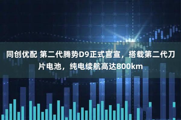 同创优配 第二代腾势D9正式官宣，搭载第二代刀片电池，纯电续航高达800km